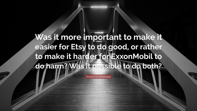 Anand Giridharadas Quote: “Was it more important to make it easier for Etsy to do good, or rather to make it harder for ExxonMobil to do harm? Was it possible to do both?”