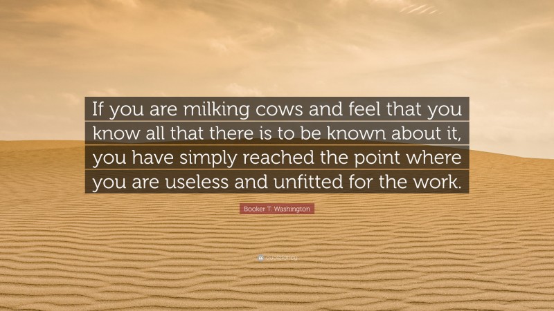 Booker T. Washington Quote: “If you are milking cows and feel that you know all that there is to be known about it, you have simply reached the point where you are useless and unfitted for the work.”