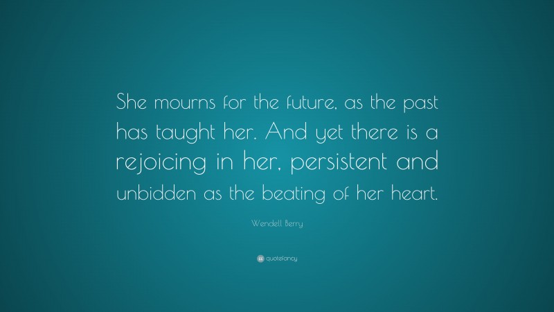 Wendell Berry Quote: “She mourns for the future, as the past has taught her. And yet there is a rejoicing in her, persistent and unbidden as the beating of her heart.”