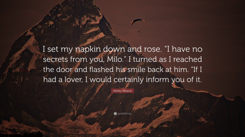 Ashley Weaver Quote: “I set my napkin down and rose. “I have no secrets from you, Milo.” I turned as I reached the door and flashed his smile back at him. “If I had a lover, I would certainly inform you of it.”