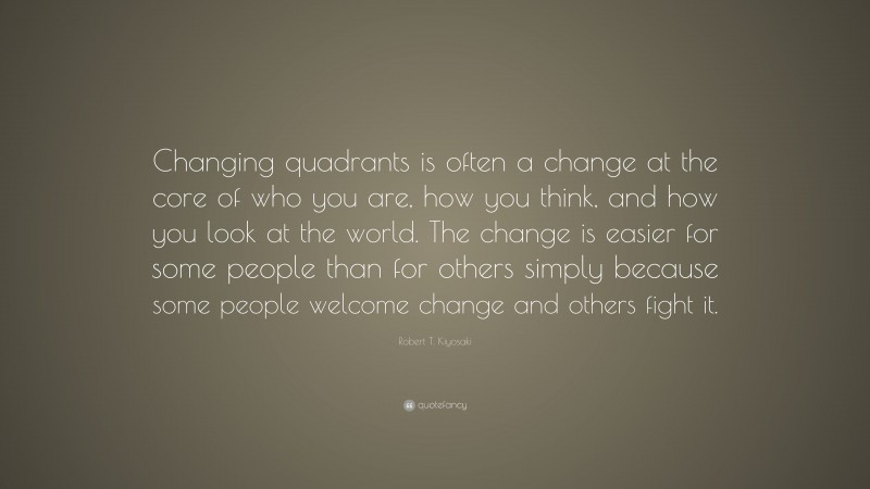Robert T. Kiyosaki Quote: “Changing quadrants is often a change at the core of who you are, how you think, and how you look at the world. The change is easier for some people than for others simply because some people welcome change and others fight it.”