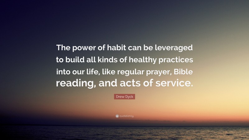 Drew Dyck Quote: “The power of habit can be leveraged to build all kinds of healthy practices into our life, like regular prayer, Bible reading, and acts of service.”