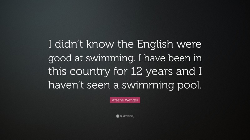 Arsene Wenger Quote: “I didn’t know the English were good at swimming. I have been in this country for 12 years and I haven’t seen a swimming pool.”