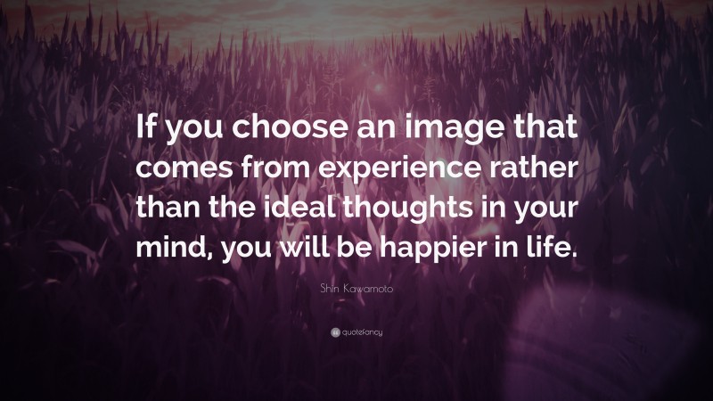 Shin Kawamoto Quote: “If you choose an image that comes from experience rather than the ideal thoughts in your mind, you will be happier in life.”