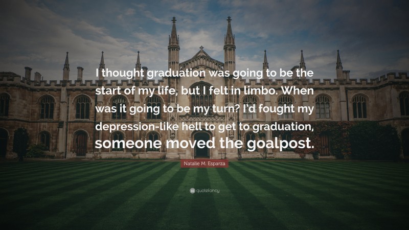 Natalie M. Esparza Quote: “I thought graduation was going to be the start of my life, but I felt in limbo. When was it going to be my turn? I’d fought my depression-like hell to get to graduation, someone moved the goalpost.”