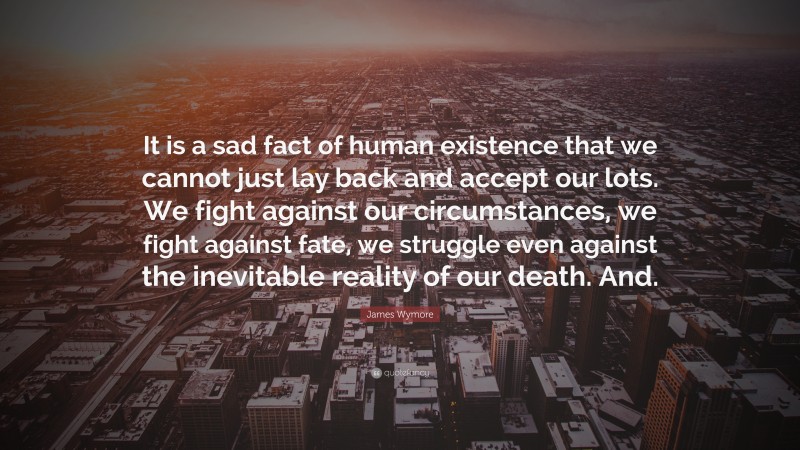 James Wymore Quote: “It is a sad fact of human existence that we cannot just lay back and accept our lots. We fight against our circumstances, we fight against fate, we struggle even against the inevitable reality of our death. And.”