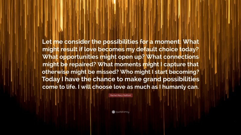 Rachel Macy Stafford Quote: “Let me consider the possibilities for a moment: What might result if love becomes my default choice today? What opportunities might open up? What connections might be repaired? What moments might I capture that otherwise might be missed? Who might I start becoming? Today I have the chance to make grand possibilities come to life. I will choose love as much as I humanly can.”