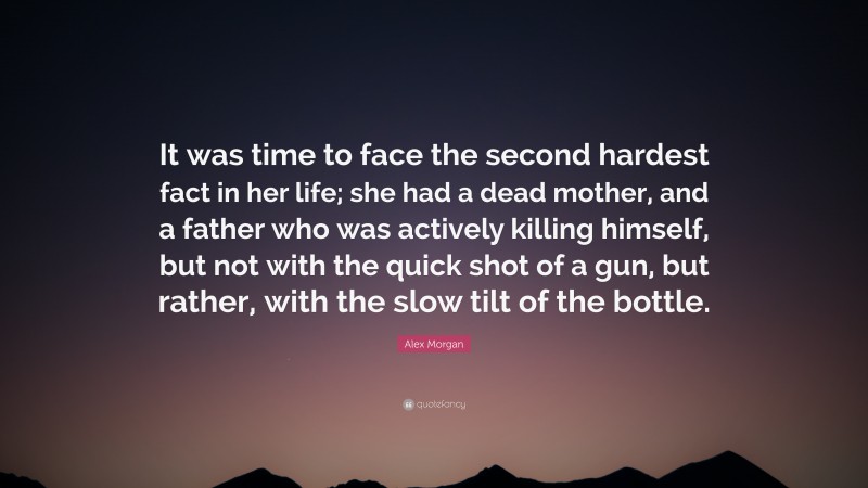 Alex Morgan Quote: “It was time to face the second hardest fact in her life; she had a dead mother, and a father who was actively killing himself, but not with the quick shot of a gun, but rather, with the slow tilt of the bottle.”