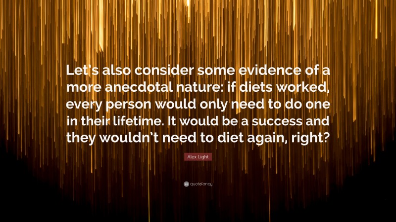 Alex Light Quote: “Let’s also consider some evidence of a more anecdotal nature: if diets worked, every person would only need to do one in their lifetime. It would be a success and they wouldn’t need to diet again, right?”