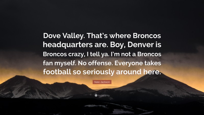 Nate Jackson Quote: “Dove Valley. That’s where Broncos headquarters are. Boy, Denver is Broncos crazy, I tell ya. I’m not a Broncos fan myself. No offense. Everyone takes football so seriously around here.”