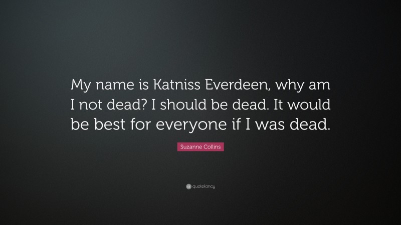Suzanne Collins Quote: “My name is Katniss Everdeen, why am I not dead? I should be dead. It would be best for everyone if I was dead.”