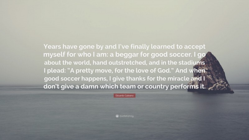 Eduardo Galeano Quote: “Years have gone by and I’ve finally learned to accept myself for who I am: a beggar for good soccer. I go about the world, hand outstretched, and in the stadiums I plead: “A pretty move, for the love of God.” And when good soccer happens, I give thanks for the miracle and I don’t give a damn which team or country performs it.”
