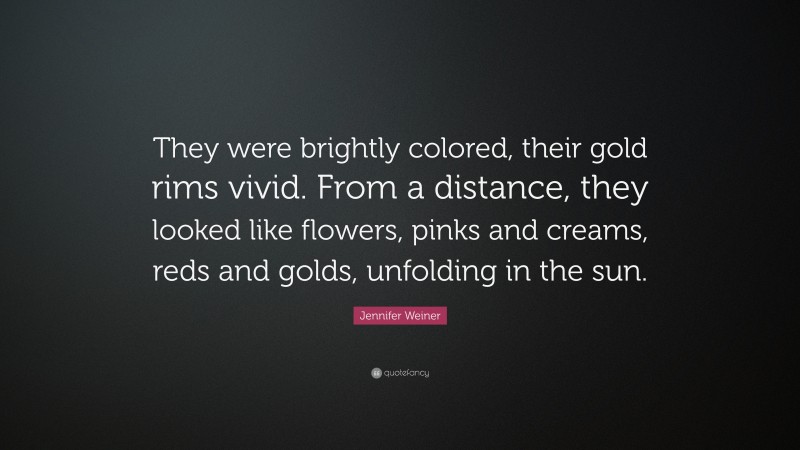 Jennifer Weiner Quote: “They were brightly colored, their gold rims vivid. From a distance, they looked like flowers, pinks and creams, reds and golds, unfolding in the sun.”