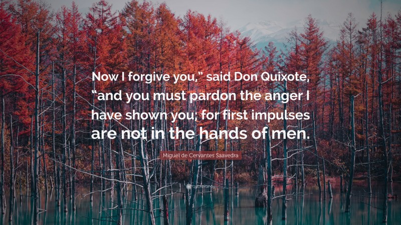 Miguel de Cervantes Saavedra Quote: “Now I forgive you,” said Don Quixote, “and you must pardon the anger I have shown you; for first impulses are not in the hands of men.”