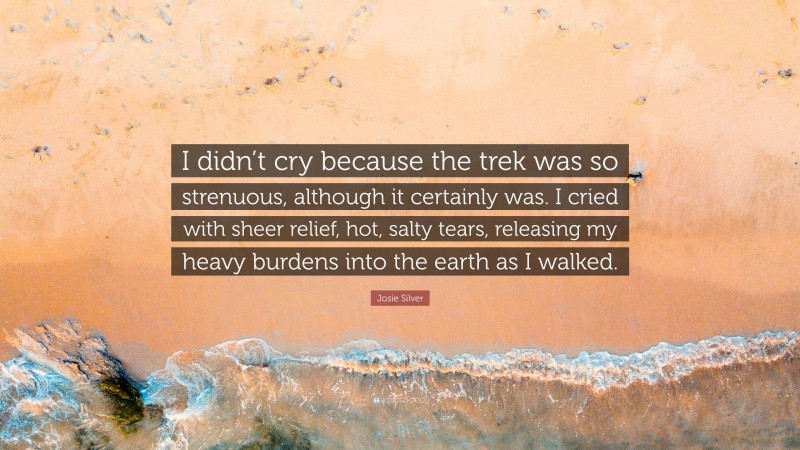 Josie Silver Quote: “I didn’t cry because the trek was so strenuous, although it certainly was. I cried with sheer relief, hot, salty tears, releasing my heavy burdens into the earth as I walked.”