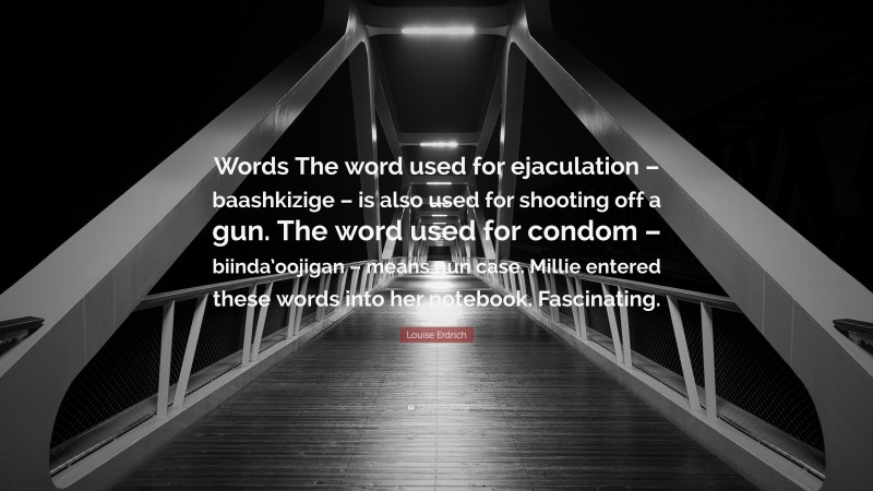 Louise Erdrich Quote: “Words The word used for ejaculation – baashkizige – is also used for shooting off a gun. The word used for condom – biinda’oojigan – means gun case. Millie entered these words into her notebook. Fascinating.”