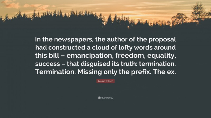Louise Erdrich Quote: “In the newspapers, the author of the proposal had constructed a cloud of lofty words around this bill – emancipation, freedom, equality, success – that disguised its truth: termination. Termination. Missing only the prefix. The ex.”