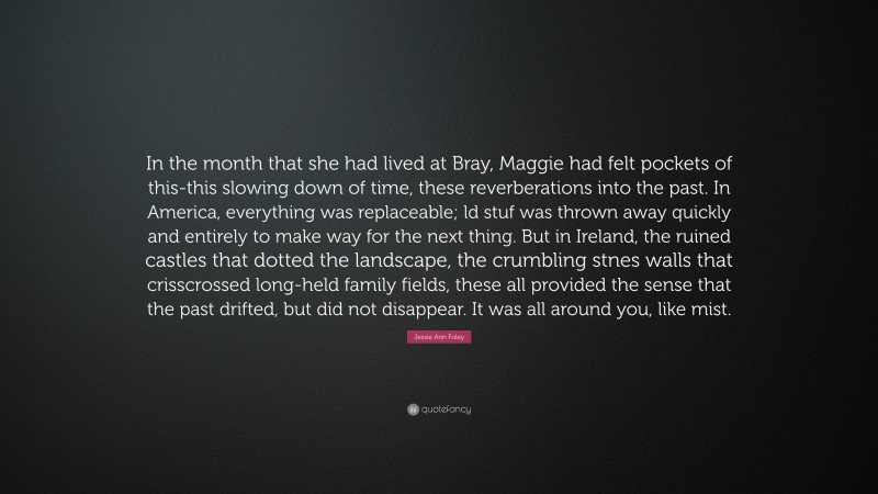 Jessie Ann Foley Quote: “In the month that she had lived at Bray, Maggie had felt pockets of this-this slowing down of time, these reverberations into the past. In America, everything was replaceable; ld stuf was thrown away quickly and entirely to make way for the next thing. But in Ireland, the ruined castles that dotted the landscape, the crumbling stnes walls that crisscrossed long-held family fields, these all provided the sense that the past drifted, but did not disappear. It was all around you, like mist.”