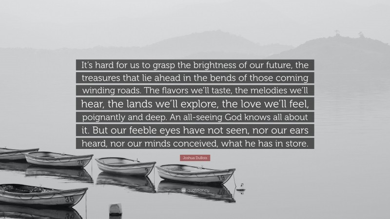 Joshua DuBois Quote: “It’s hard for us to grasp the brightness of our future, the treasures that lie ahead in the bends of those coming winding roads. The flavors we’ll taste, the melodies we’ll hear, the lands we’ll explore, the love we’ll feel, poignantly and deep. An all-seeing God knows all about it. But our feeble eyes have not seen, nor our ears heard, nor our minds conceived, what he has in store.”