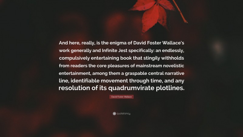 David Foster Wallace Quote: “And here, really, is the enigma of David Foster Wallace’s work generally and Infinite Jest specifically: an endlessly, compulsively entertaining book that stingily withholds from readers the core pleasures of mainstream novelistic entertainment, among them a graspable central narrative line, identifiable movement through time, and any resolution of its quadrumvirate plotlines.”