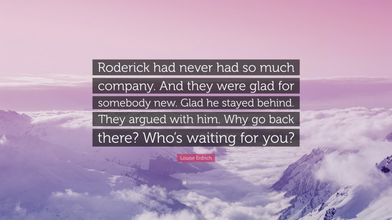 Louise Erdrich Quote: “Roderick had never had so much company. And they were glad for somebody new. Glad he stayed behind. They argued with him. Why go back there? Who’s waiting for you?”