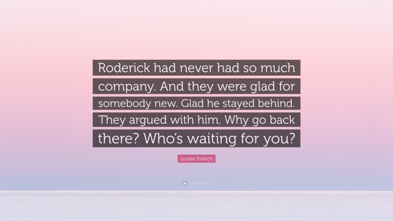 Louise Erdrich Quote: “Roderick had never had so much company. And they were glad for somebody new. Glad he stayed behind. They argued with him. Why go back there? Who’s waiting for you?”