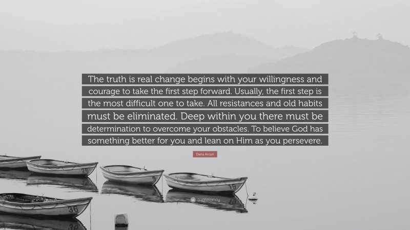 Dana Arcuri Quote: “The truth is real change begins with your willingness and courage to take the first step forward. Usually, the first step is the most difficult one to take. All resistances and old habits must be eliminated. Deep within you there must be determination to overcome your obstacles. To believe God has something better for you and lean on Him as you persevere.”