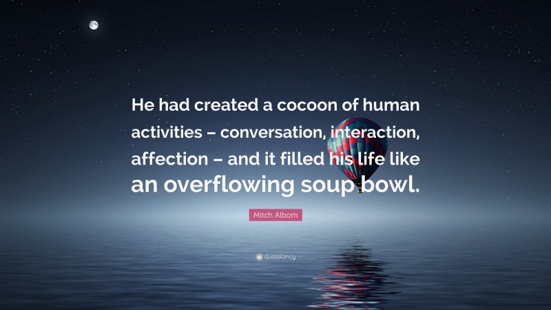 Mitch Albom Quote: “He had created a cocoon of human activities – conversation, interaction, affection – and it filled his life like an overflowing soup bowl.”