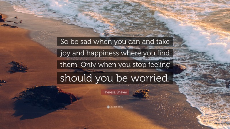 Theresa Shaver Quote: “So be sad when you can and take joy and happiness where you find them. Only when you stop feeling should you be worried.”