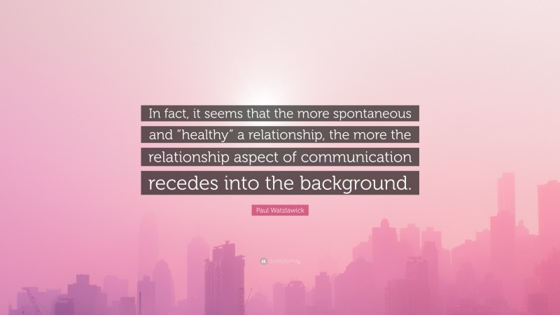 Paul Watzlawick Quote: “In fact, it seems that the more spontaneous and “healthy” a relationship, the more the relationship aspect of communication recedes into the background.”