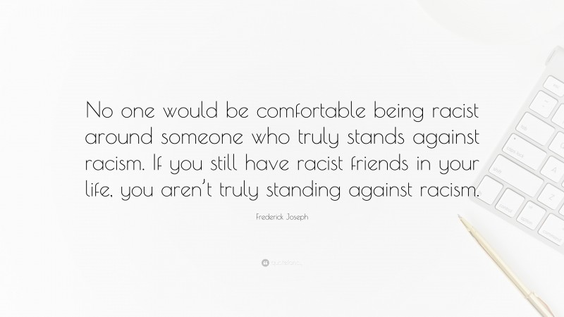 Frederick Joseph Quote: “No one would be comfortable being racist around someone who truly stands against racism. If you still have racist friends in your life, you aren’t truly standing against racism.”
