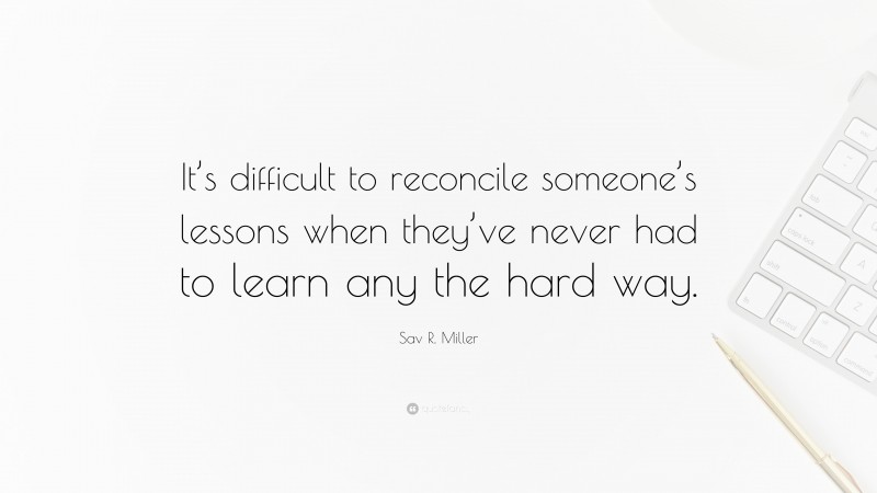 Sav R. Miller Quote: “It’s difficult to reconcile someone’s lessons when they’ve never had to learn any the hard way.”