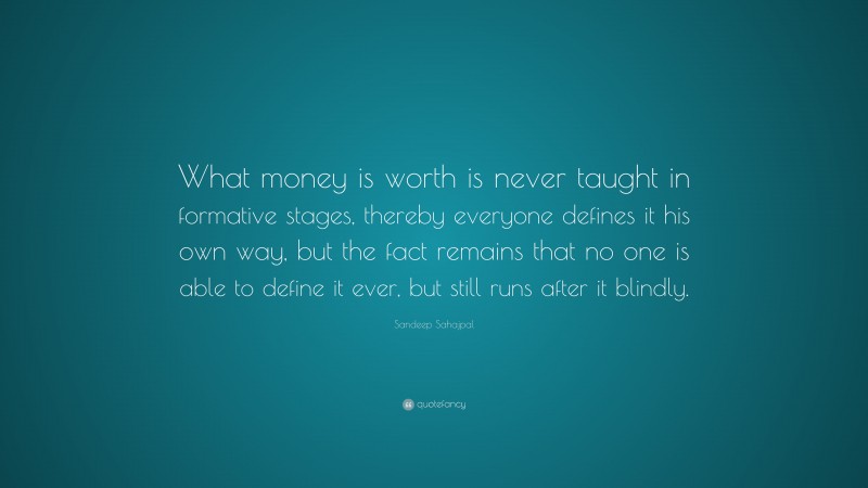 Sandeep Sahajpal Quote: “What money is worth is never taught in formative stages, thereby everyone defines it his own way, but the fact remains that no one is able to define it ever, but still runs after it blindly.”