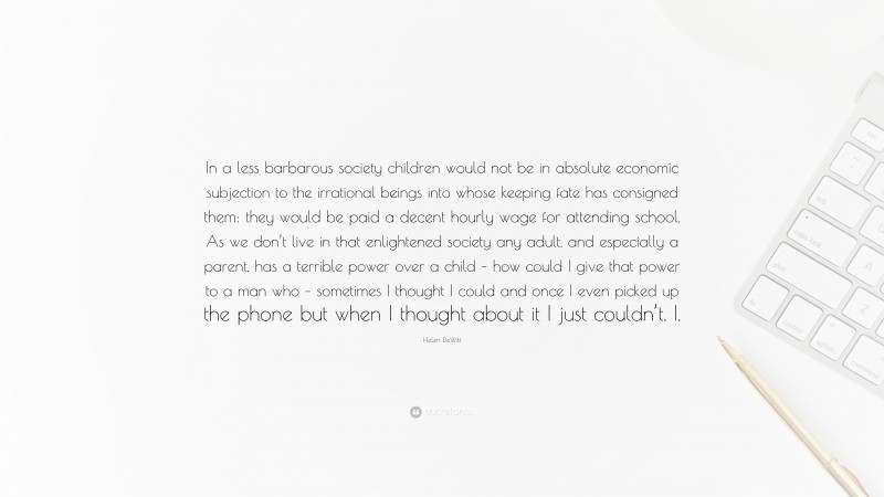 Helen DeWitt Quote: “In a less barbarous society children would not be in absolute economic subjection to the irrational beings into whose keeping fate has consigned them: they would be paid a decent hourly wage for attending school. As we don’t live in that enlightened society any adult, and especially a parent, has a terrible power over a child – how could I give that power to a man who – sometimes I thought I could and once I even picked up the phone but when I thought about it I just couldn’t. I.”