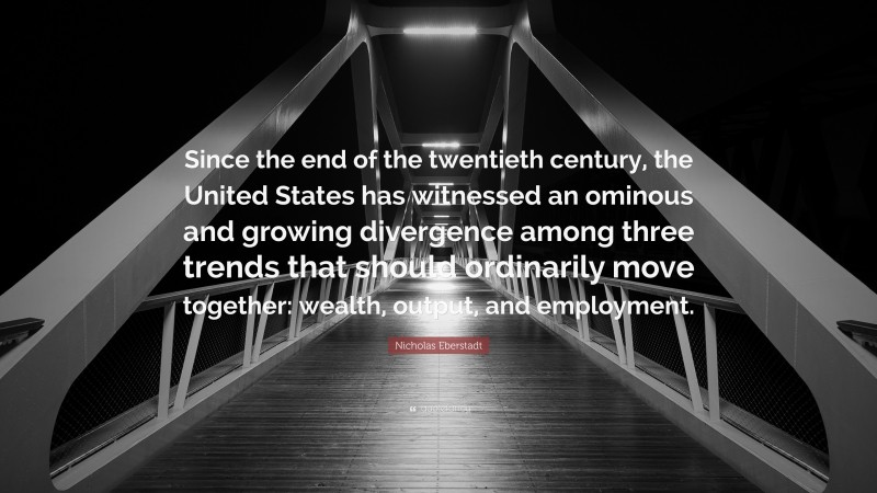 Nicholas Eberstadt Quote: “Since the end of the twentieth century, the United States has witnessed an ominous and growing divergence among three trends that should ordinarily move together: wealth, output, and employment.”