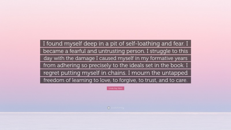 Linda Kay Klein Quote: “I found myself deep in a pit of self-loathing and fear. I became a fearful and untrusting person. I struggle to this day with the damage I caused myself in my formative years from adhering so precisely to the ideals set in the book. I regret putting myself in chains. I mourn the untapped freedom of learning to love, to forgive, to trust, and to care.”