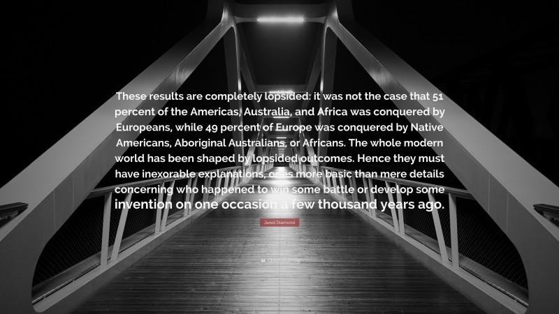 Jared Diamond Quote: “These results are completely lopsided: it was not the case that 51 percent of the Americas, Australia, and Africa was conquered by Europeans, while 49 percent of Europe was conquered by Native Americans, Aboriginal Australians, or Africans. The whole modern world has been shaped by lopsided outcomes. Hence they must have inexorable explanations, ones more basic than mere details concerning who happened to win some battle or develop some invention on one occasion a few thousand years ago.”