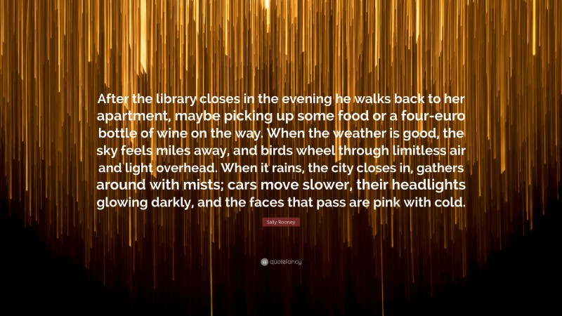 Sally Rooney Quote: “After the library closes in the evening he walks back to her apartment, maybe picking up some food or a four-euro bottle of wine on the way. When the weather is good, the sky feels miles away, and birds wheel through limitless air and light overhead. When it rains, the city closes in, gathers around with mists; cars move slower, their headlights glowing darkly, and the faces that pass are pink with cold.”