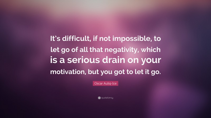 Oscar Auliq-Ice Quote: “It’s difficult, if not impossible, to let go of all that negativity, which is a serious drain on your motivation, but you got to let it go.”