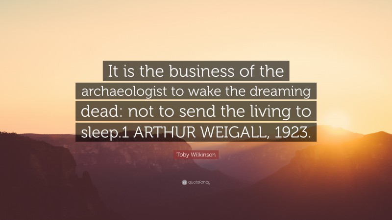 Toby Wilkinson Quote: “It is the business of the archaeologist to wake the dreaming dead: not to send the living to sleep.1 ARTHUR WEIGALL, 1923.”