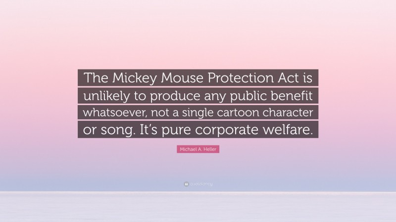 Michael A. Heller Quote: “The Mickey Mouse Protection Act is unlikely to produce any public benefit whatsoever, not a single cartoon character or song. It’s pure corporate welfare.”
