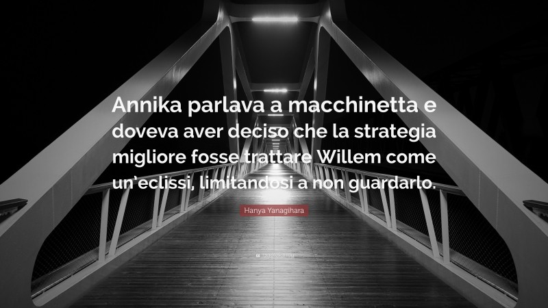 Hanya Yanagihara Quote: “Annika parlava a macchinetta e doveva aver deciso che la strategia migliore fosse trattare Willem come un’eclissi, limitandosi a non guardarlo.”