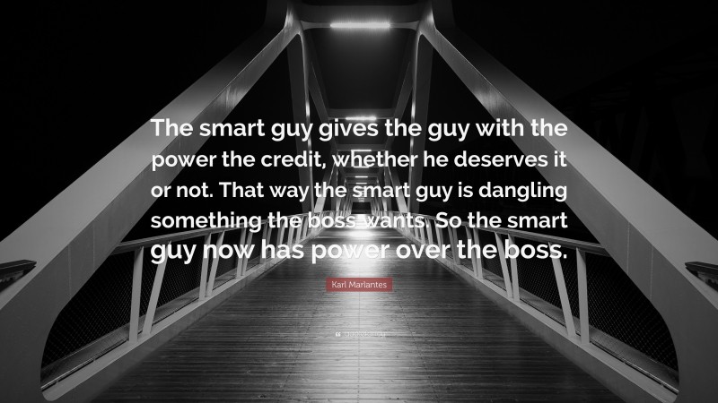 Karl Marlantes Quote: “The smart guy gives the guy with the power the credit, whether he deserves it or not. That way the smart guy is dangling something the boss wants. So the smart guy now has power over the boss.”