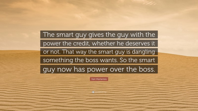 Karl Marlantes Quote: “The smart guy gives the guy with the power the credit, whether he deserves it or not. That way the smart guy is dangling something the boss wants. So the smart guy now has power over the boss.”