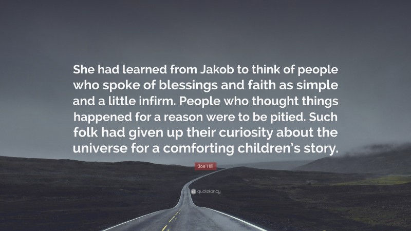 Joe Hill Quote: “She had learned from Jakob to think of people who spoke of blessings and faith as simple and a little infirm. People who thought things happened for a reason were to be pitied. Such folk had given up their curiosity about the universe for a comforting children’s story.”