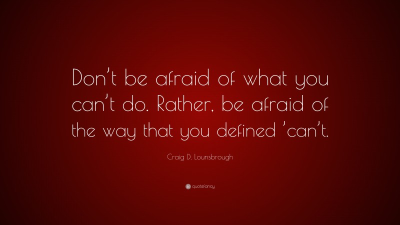 Craig D. Lounsbrough Quote: “Don’t be afraid of what you can’t do. Rather, be afraid of the way that you defined ’can’t.”