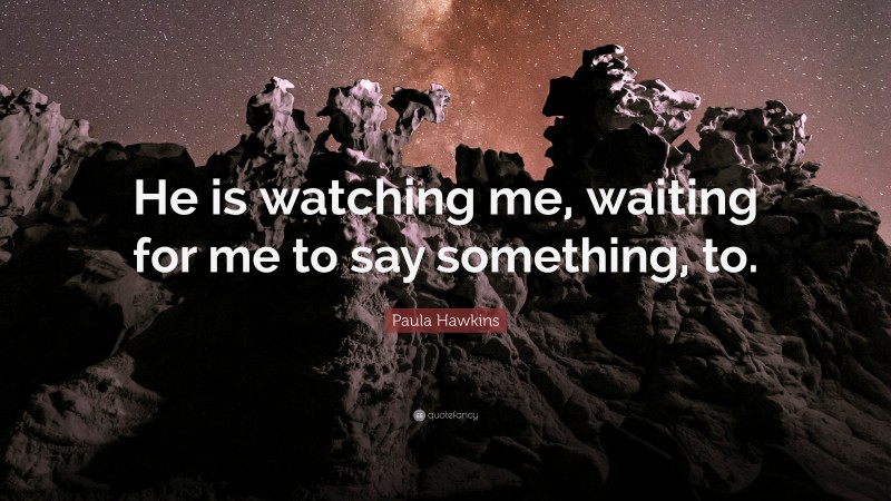 Paula Hawkins Quote: “He is watching me, waiting for me to say something, to.”