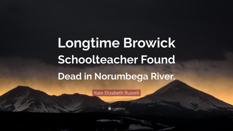 Kate Elizabeth Russell Quote: “Longtime Browick Schoolteacher Found Dead in Norumbega River.”