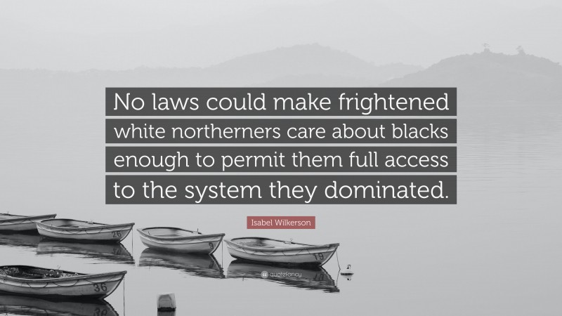 Isabel Wilkerson Quote: “No laws could make frightened white northerners care about blacks enough to permit them full access to the system they dominated.”