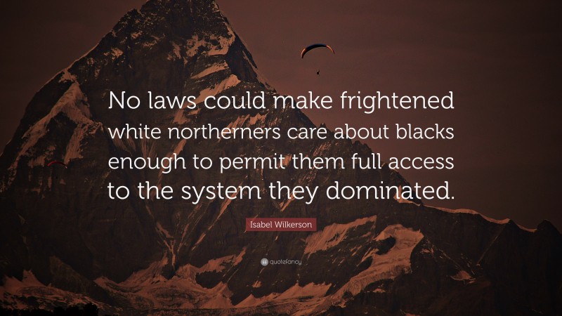 Isabel Wilkerson Quote: “No laws could make frightened white northerners care about blacks enough to permit them full access to the system they dominated.”